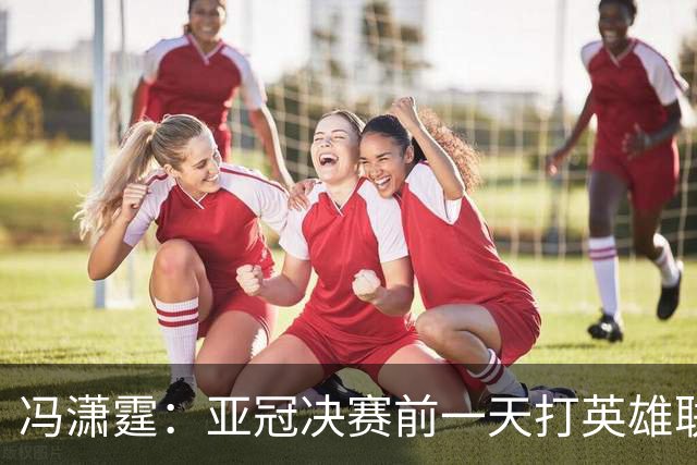 冯潇霆：亚冠决赛前一天打英雄联盟打到凌晨3点，和郜林曾诚一起